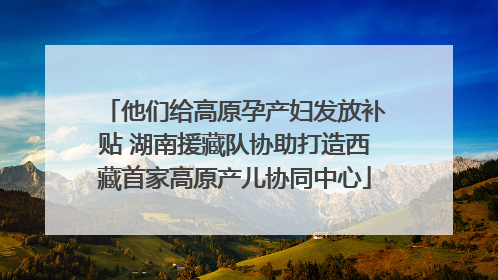 他们给高原孕产妇发放补贴 湖南援藏队协助打造西藏首家高原产儿协同中心