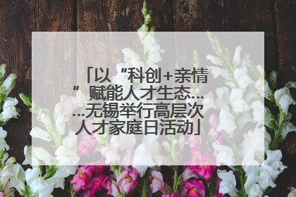 以“科创+亲情”赋能人才生态……无锡举行高层次人才家庭日活动