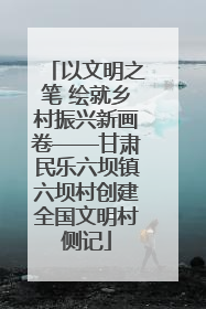 以文明之笔 绘就乡村振兴新画卷——甘肃民乐六坝镇六坝村创建全国文明村侧记