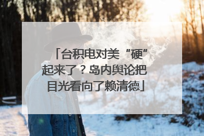 台积电对美“硬”起来了？岛内舆论把目光看向了赖清德