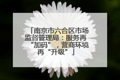 南京市六合区市场监督管理局：服务再“加码”，营商环境再“升级”
