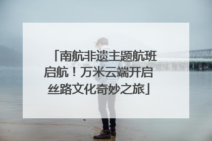 南航非遗主题航班启航！万米云端开启丝路文化奇妙之旅