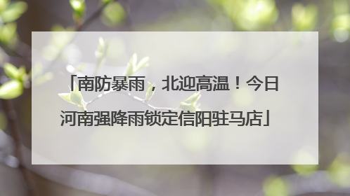 南防暴雨，北迎高温！今日河南强降雨锁定信阳驻马店