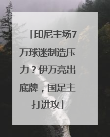 印尼主场7万球迷制造压力？伊万亮出底牌，国足主打进攻