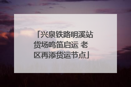 兴泉铁路明溪站货场鸣笛启运 老区再添货运节点