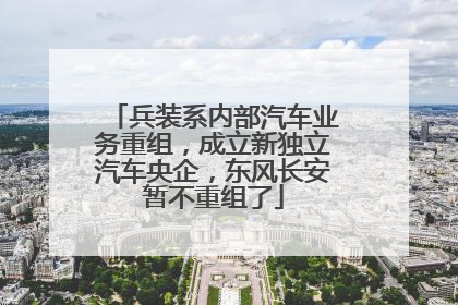 兵装系内部汽车业务重组，成立新独立汽车央企，东风长安暂不重组了