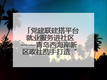 党建联建搭平台 就业服务进社区——青岛西海岸新区政社携手打造“零工之家”就业服务新阵地