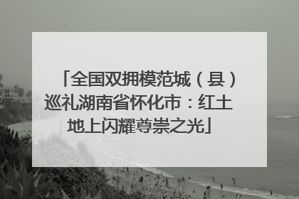 全国双拥模范城（县）巡礼湖南省怀化市：红土地上闪耀尊崇之光
