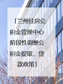 兰州住房公积金管理中心阶段性调整公积金提取、贷款政策