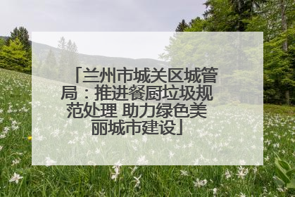 兰州市城关区城管局：推进餐厨垃圾规范处理 助力绿色美丽城市建设