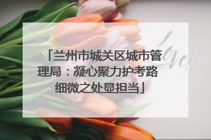 兰州市城关区城市管理局：凝心聚力护考路 细微之处显担当