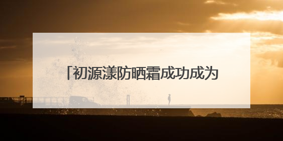 初源漾防晒霜成功成为：白里透光的秘密武器！全夏秋冬都无敌！