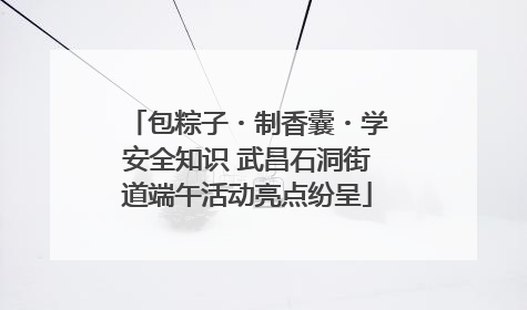 包粽子・制香囊・学安全知识 武昌石洞街道端午活动亮点纷呈