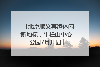 北京顺义再添休闲新地标，牛栏山中心公园7月开园