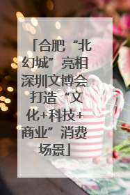 合肥“北幻城”亮相深圳文博会 打造“文化+科技+商业”消费场景
