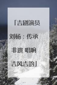 吉剧演员刘杨：传承非遗 唱响吉风吉韵