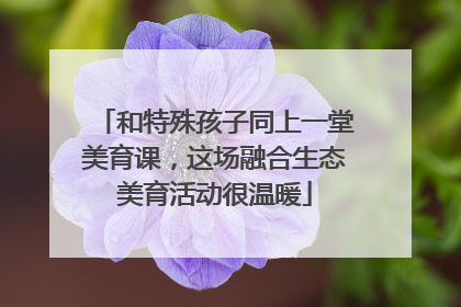 和特殊孩子同上一堂美育课，这场融合生态美育活动很温暖