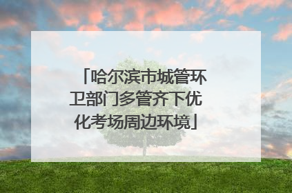 哈尔滨市城管环卫部门多管齐下优化考场周边环境