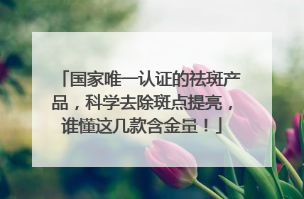 国家唯一认证的祛斑产品，科学去除斑点提亮，谁懂这几款含金量！