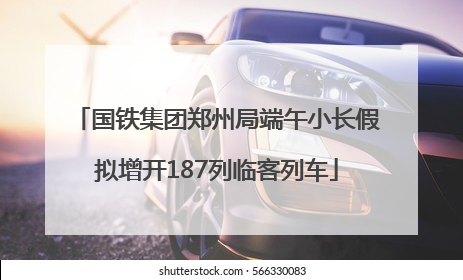 国铁集团郑州局端午小长假拟增开187列临客列车