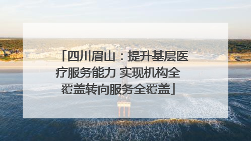 四川眉山：提升基层医疗服务能力 实现机构全覆盖转向服务全覆盖