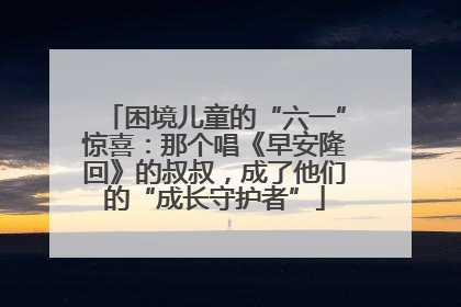 困境儿童的“六一”惊喜：那个唱《早安隆回》的叔叔，成了他们的“成长守护者”