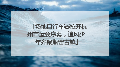 场地自行车赛拉开杭州市运会序幕，追风少年齐聚瓶窑古镇