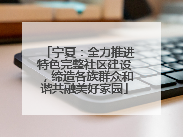 宁夏：全力推进特色完整社区建设，缔造各族群众和谐共融美好家园