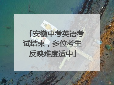 安徽中考英语考试结束，多位考生反映难度适中