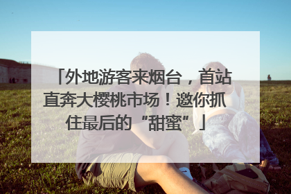 外地游客来烟台，首站直奔大樱桃市场！邀你抓住最后的“甜蜜”