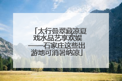 太行叠翠藏凉夏 戏水品艺享欢娱——石家庄这些出游地可消暑纳凉