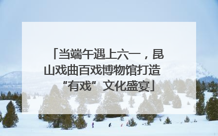 当端午遇上六一，昆山戏曲百戏博物馆打造“有戏”文化盛宴