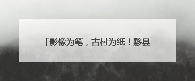 影像为笔，古村为纸！黟县南屏村书写旅居乡村振兴路