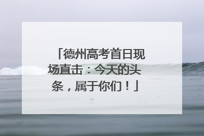 德州高考首日现场直击：今天的头条，属于你们！