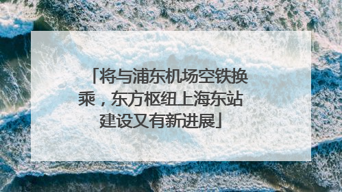 将与浦东机场空铁换乘，东方枢纽上海东站建设又有新进展