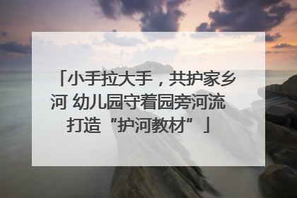 小手拉大手，共护家乡河 幼儿园守着园旁河流打造“护河教材”
