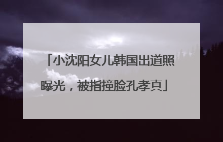 小沈阳女儿韩国出道照曝光，被指撞脸孔孝真