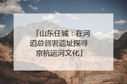 山东任城：在河道总督署遗址探寻京杭运河文化