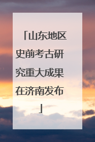 山东地区史前考古研究重大成果在济南发布