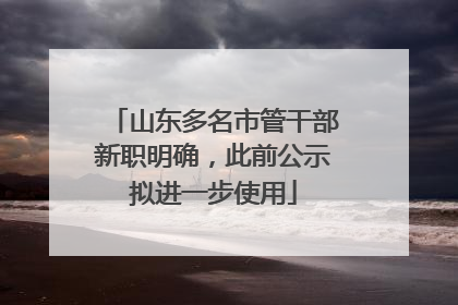 山东多名市管干部新职明确，此前公示拟进一步使用