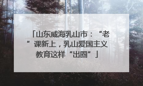 山东威海乳山市：“老”课新上，乳山爱国主义教育这样“出圈”