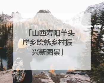 山西寿阳羊头崖乡绘就乡村振兴新图景