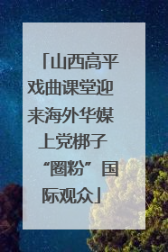 山西高平戏曲课堂迎来海外华媒 上党梆子“圈粉”国际观众