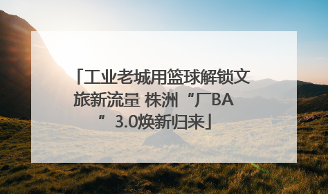 工业老城用篮球解锁文旅新流量 株洲“厂BA”3.0焕新归来
