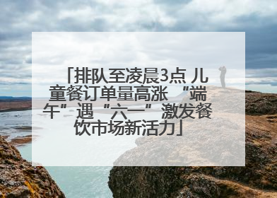 排队至凌晨3点 儿童餐订单量高涨 “端午”遇“六一”激发餐饮市场新活力