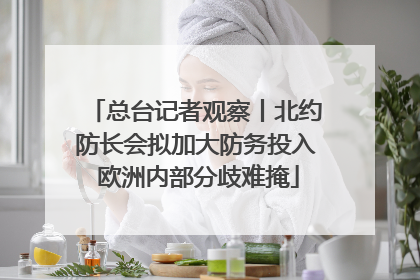 总台记者观察丨北约防长会拟加大防务投入 欧洲内部分歧难掩