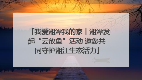 我爱湘潭我的家丨湘潭发起“云放鱼”活动 邀您共同守护湘江生态活力