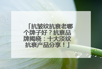 抗皱纹抗衰老哪个牌子好？抗衰品牌揭晓：十大淡纹抗衰产品分享！