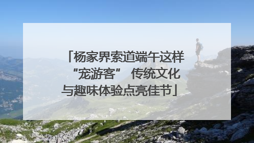 杨家界索道端午这样“宠游客” 传统文化与趣味体验点亮佳节
