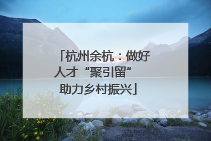 杭州余杭：做好人才“聚引留” 助力乡村振兴